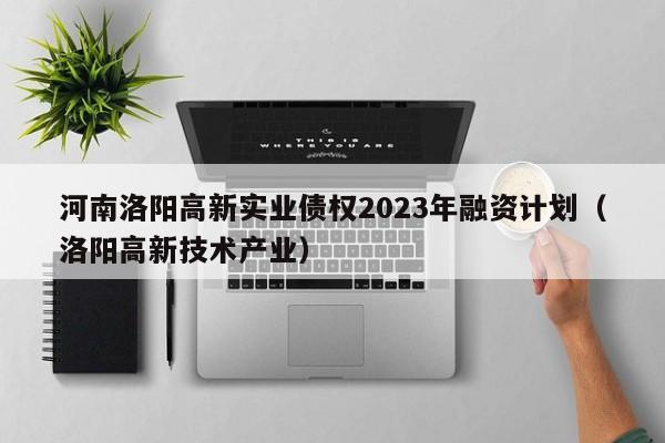 河南洛阳高新实业债权2023年融资计划（洛阳高新技术产业）