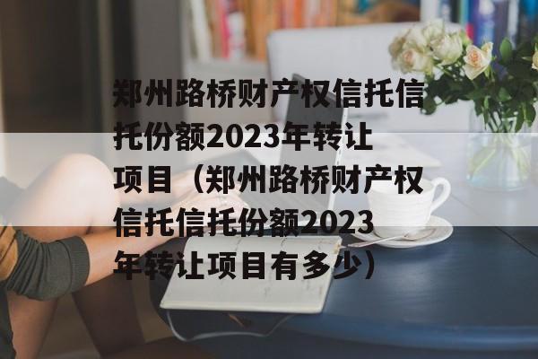 郑州路桥财产权信托信托份额2023年转让项目（郑州路桥财产权信托信托份额2023年转让项目有多少）