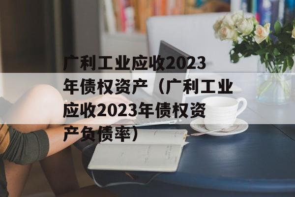 广利工业应收2023年债权资产（广利工业应收2023年债权资产负债率）