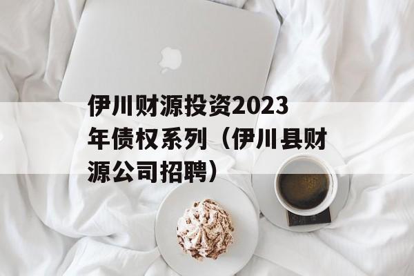 伊川财源投资2023年债权系列（伊川县财源公司招聘）