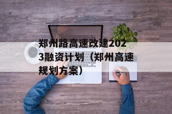 郑州路高速改建2023融资计划（郑州高速规划方案）