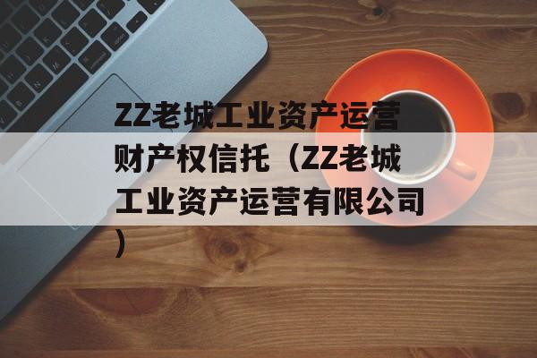 ZZ老城工业资产运营财产权信托（ZZ老城工业资产运营有限公司）