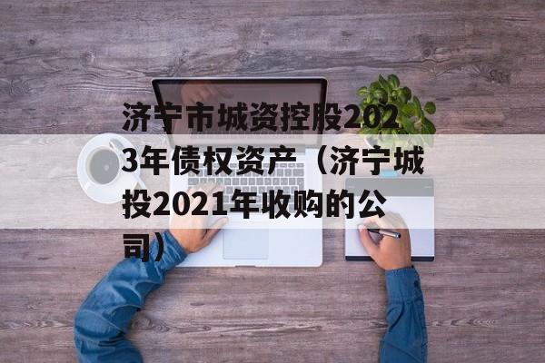 济宁市城资控股2023年债权资产（济宁城投2021年收购的公司）